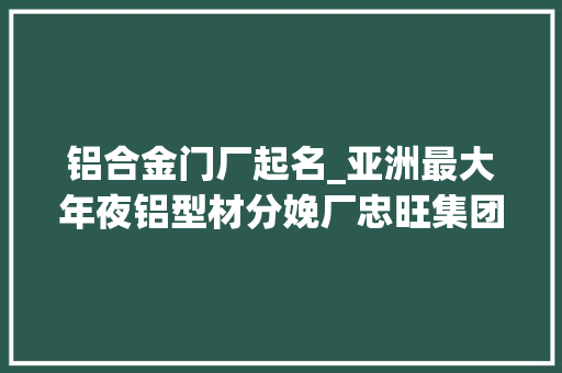 铝合金门厂起名_亚洲最大年夜铝型材分娩厂忠旺集团兴衰员工角度诠释商业巨鳄