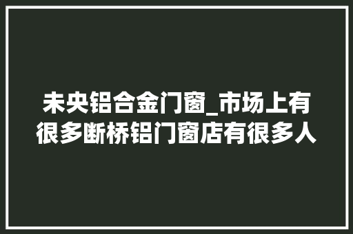 未央铝合金门窗_市场上有很多断桥铝门窗店有很多人不知道若何选择我来教你