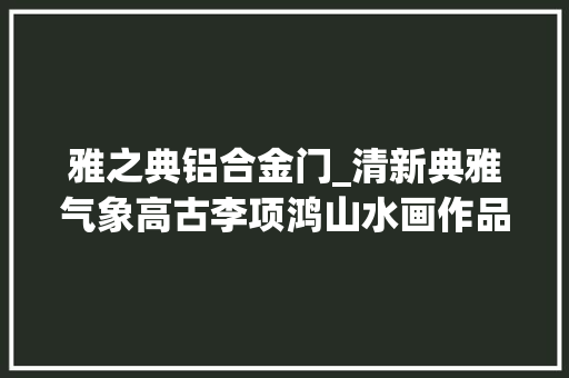 雅之典铝合金门_清新典雅气象高古李项鸿山水画作品赏析 推拉门