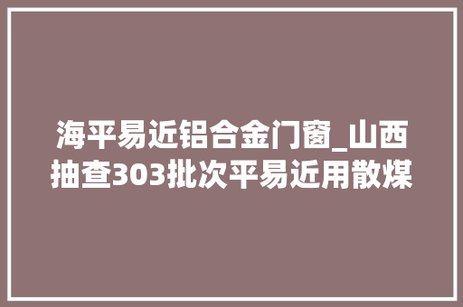 海平易近铝合金门窗_山西抽查303批次平易近用散煤产品不合格15批次
