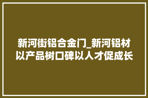 新河街铝合金门_新河铝材以产品树口碑以人才促成长中国品牌日特别报道