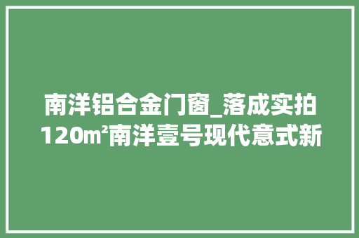 南洋铝合金门窗_落成实拍120㎡南洋壹号现代意式新房诠释你的生活美学