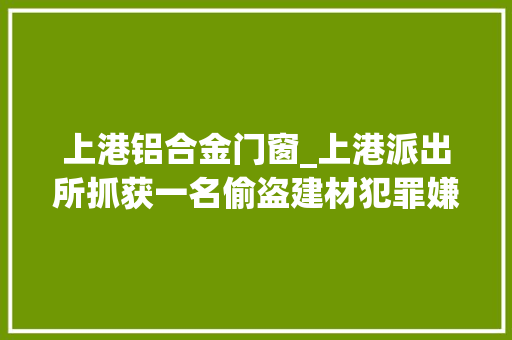 上港铝合金门窗_上港派出所抓获一名偷盗建材犯罪嫌疑人带破多起案件