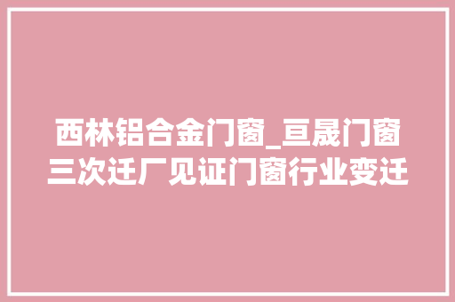 西林铝合金门窗_亘晟门窗三次迁厂见证门窗行业变迁
