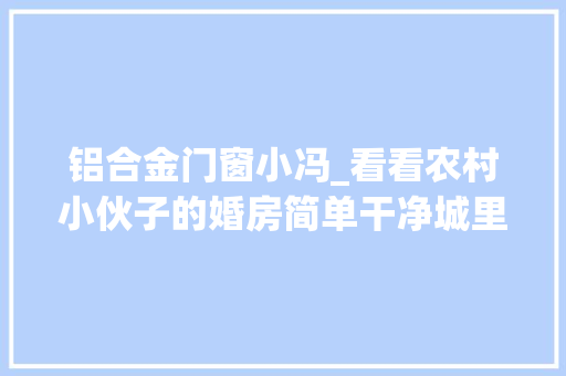 铝合金门窗小冯_看看农村小伙子的婚房简单干净城里小伙倾慕猜猜花了若干钱