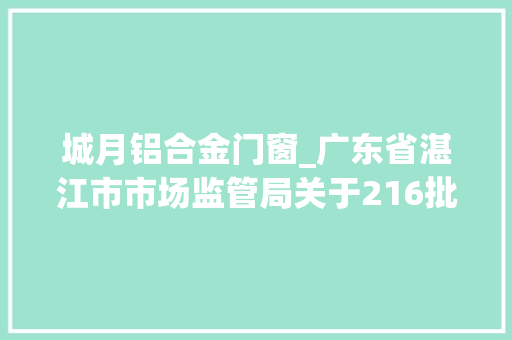 城月铝合金门窗_广东省湛江市市场监管局关于216批次食物合格情况的通知布告2023年第3号