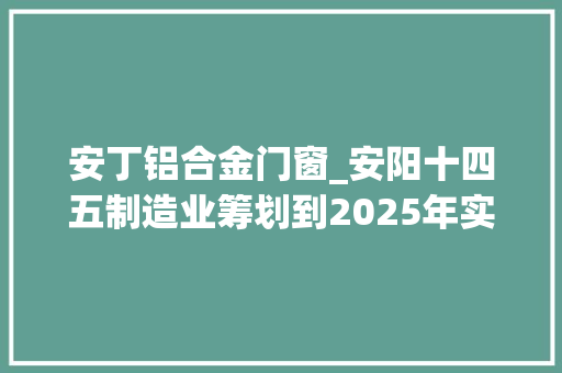 安丁铝合金门窗_安阳十四五制造业筹划到2025年实现营收超五百亿元企业3家