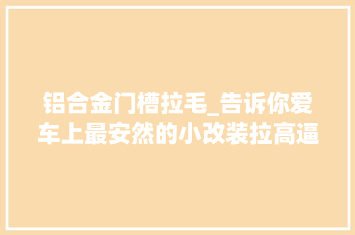 铝合金门槽拉毛_告诉你爱车上最安然的小改装拉高逼格全靠它