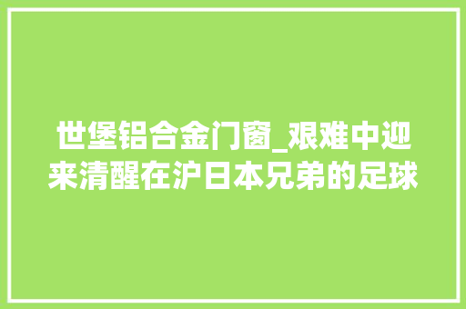 世堡铝合金门窗_艰难中迎来清醒在沪日本兄弟的足球培训梦