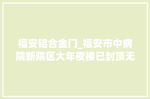 福安铝合金门_福安市中病院新院区大年夜楼已封顶无人机带你看现场