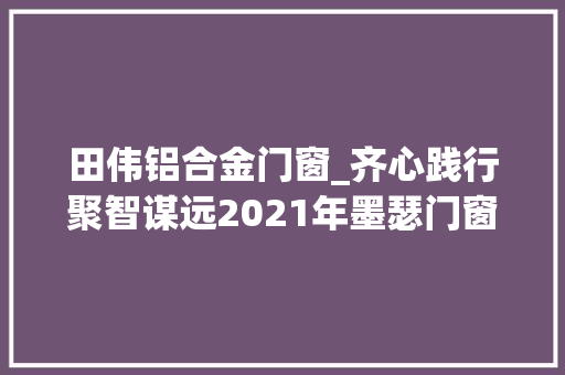 田伟铝合金门窗_齐心践行聚智谋远2021年墨瑟门窗成长研讨会圆满召开