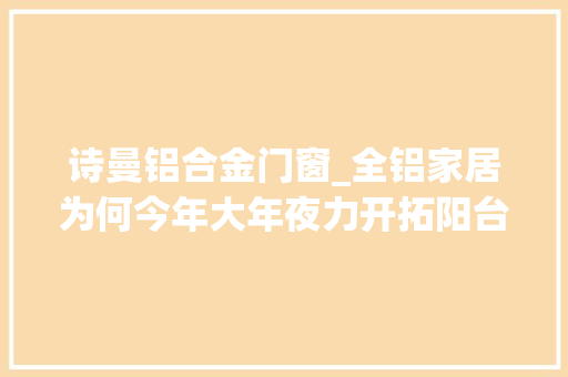 诗曼铝合金门窗_全铝家居为何今年大年夜力开拓阳台柜因为这些阳台品牌都在发力