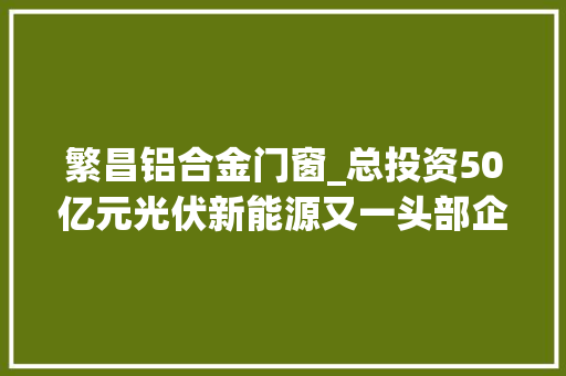 繁昌铝合金门窗_总投资50亿元光伏新能源又一头部企业签约落户繁昌 滑动门