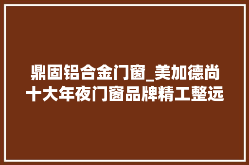鼎固铝合金门窗_美加德尚十大年夜门窗品牌精工整远以品格为生探索美好人居生活 塑钢门