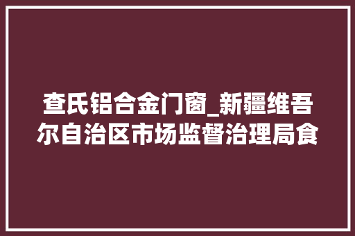 查氏铝合金门窗_新疆维吾尔自治区市场监督治理局食物抽检270批次样品不合格样品14批次