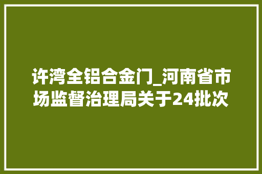 许湾全铝合金门_河南省市场监督治理局关于24批次食物不合格情况的通知布告2024年第28期 塑钢门