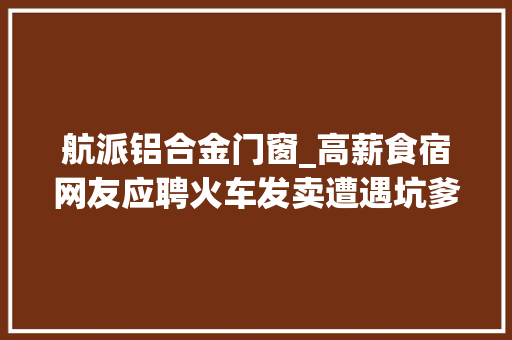航派铝合金门窗_高薪食宿网友应聘火车发卖遭遇坑爹经历
