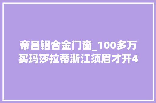 帝吕铝合金门窗_100多万买玛莎拉蒂浙江须眉才开4天就创造纰谬劲4S店质量问题但不退换