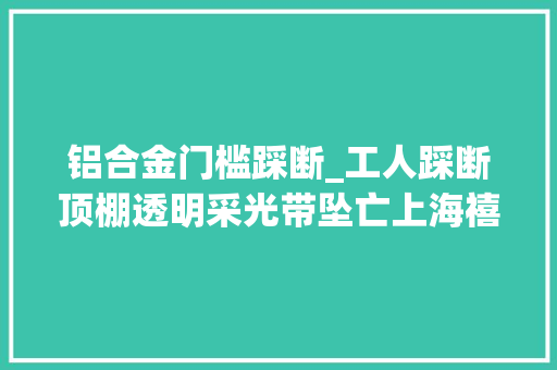 铝合金门槛踩断_工人踩断顶棚透明采光带坠亡上海禧龙科技股份有限公司事件查明 铝合金门