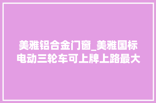 美雅铝合金门窗_美雅国标电动三轮车可上牌上路最大年夜续航高达150公里