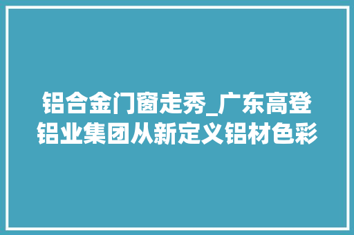 铝合金门窗走秀_广东高登铝业集团从新定义铝材色彩宣告会圆满绽放