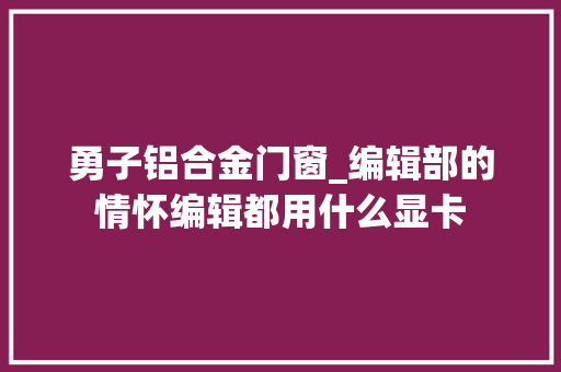 勇子铝合金门窗_编辑部的情怀编辑都用什么显卡