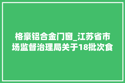 格豪铝合金门窗_江苏省市场监督治理局关于18批次食物抽检不合格情况的通知布告2024年第21期