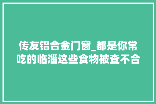 传友铝合金门窗_都是你常吃的临淄这些食物被查不合格涉及猪肉蔬菜