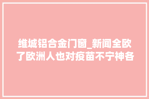 维城铝合金门窗_新闻全欧了欧洲人也对疫苗不宁神各国都想了啥招