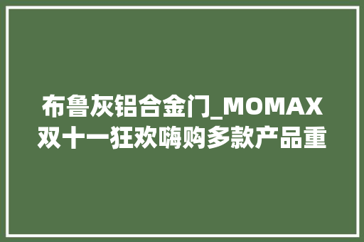布鲁灰铝合金门_MOMAX双十一狂欢嗨购多款产品重磅开团