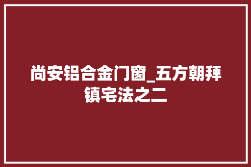 尚安铝合金门窗_五方朝拜镇宅法之二