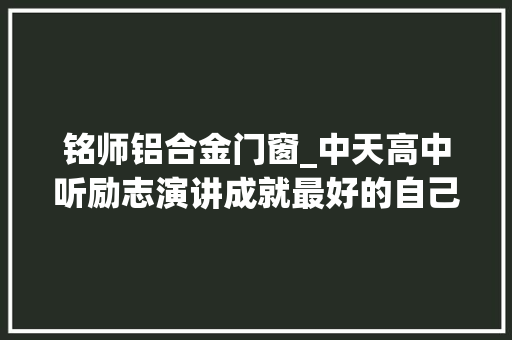 铭师铝合金门窗_中天高中听励志演讲成就最好的自己