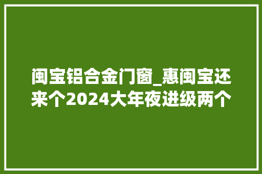 闽宝铝合金门窗_惠闽宝还来个2024大年夜进级两个版本真贴心