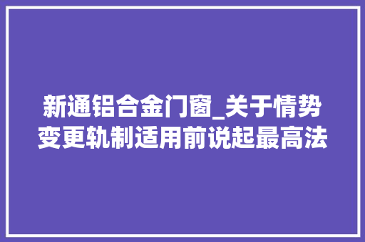 新通铝合金门窗_关于情势变更轨制适用前说起最高法院二十条裁判规则精解