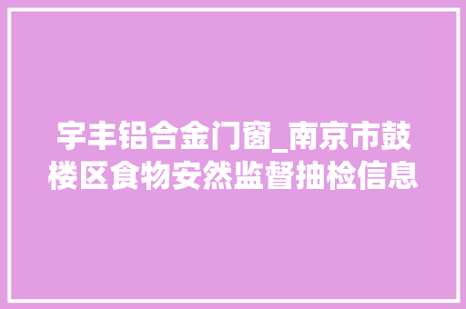 宇丰铝合金门窗_南京市鼓楼区食物安然监督抽检信息通知书记2024年第5期