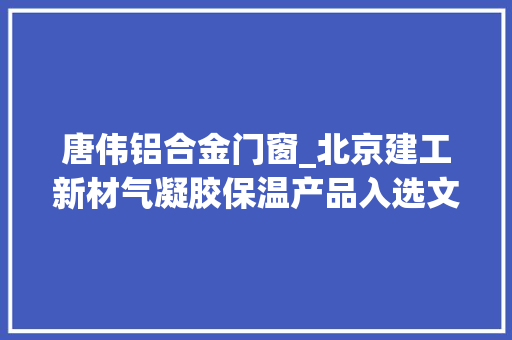 唐伟铝合金门窗_北京建工新材气凝胶保温产品入选文旅和村落振兴科技产品