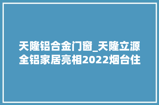 天隆铝合金门窗_天隆立源全铝家居亮相2022烟台住博会 铝合金门