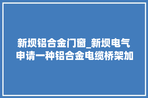 新坝铝合金门窗_新坝电气申请一种铝合金电缆桥架加工设备及加工方法专利节省处理时间 塑钢门