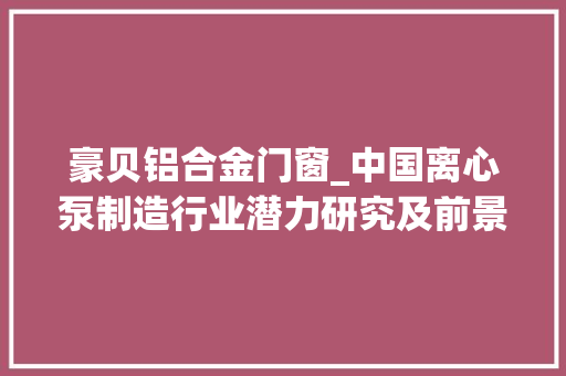 豪贝铝合金门窗_中国离心泵制造行业潜力研究及前景计策研究申报20242030年