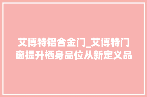 艾博特铝合金门_艾博特门窗提升栖身品位从新定义品格生活