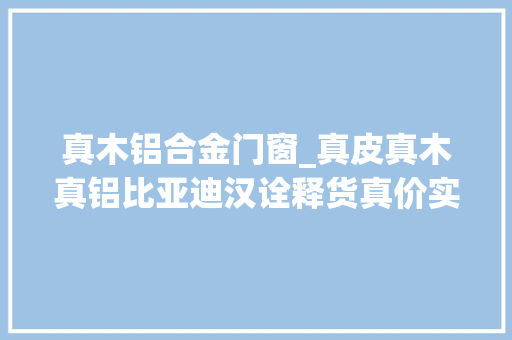 真木铝合金门窗_真皮真木真铝比亚迪汉诠释货真价实的豪华