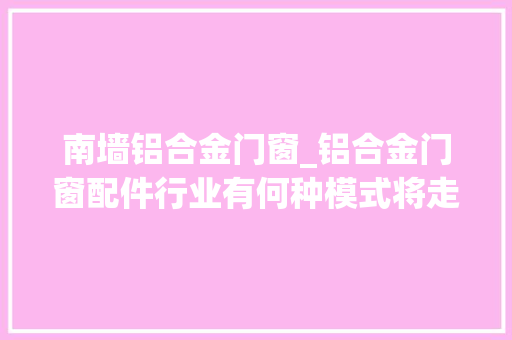 南墙铝合金门窗_铝合金门窗配件行业有何种模式将走向去世亡您还在走