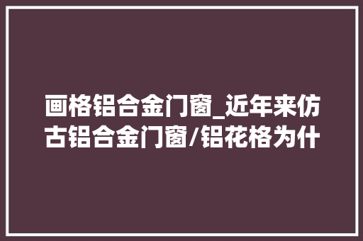 画格铝合金门窗_近年来仿古铝合金门窗/铝花格为什么那么受迎接