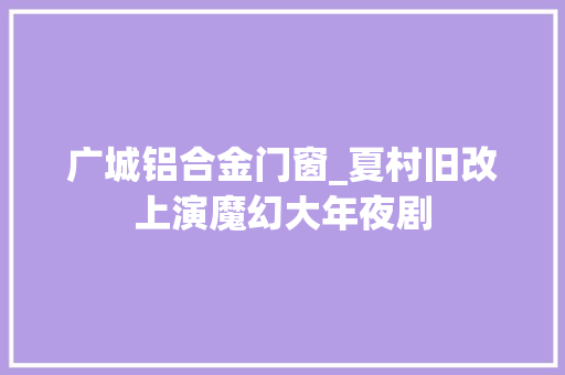 广城铝合金门窗_夏村旧改上演魔幻大年夜剧
