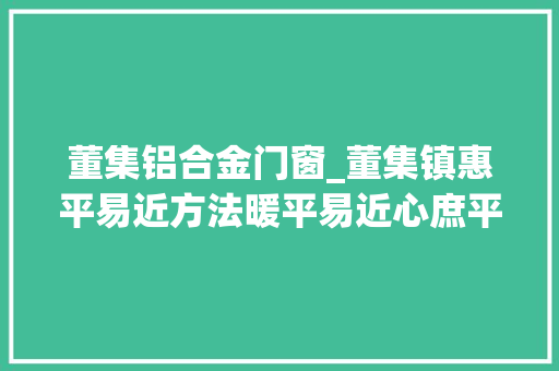 董集铝合金门窗_董集镇惠平易近方法暖平易近心庶平易近生活节节高