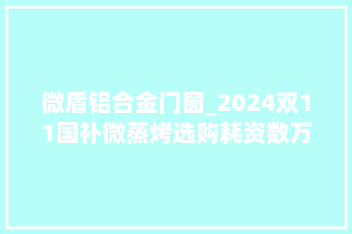 微盾铝合金门窗_2024双11国补微蒸烤选购耗资数万7款微蒸烤实测大年夜横评