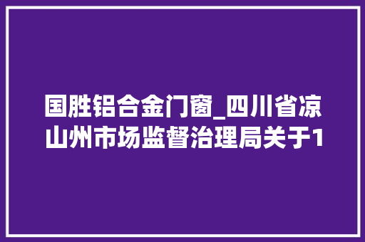国胜铝合金门窗_四川省凉山州市场监督治理局关于15批次食物不合格情况的通知布告2022年第4号