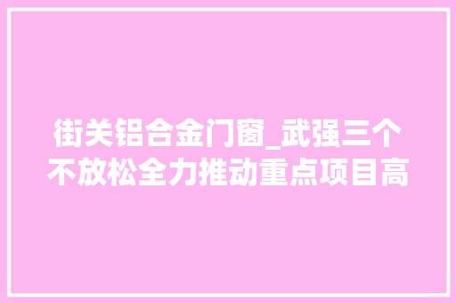 街关铝合金门窗_武强三个不放松全力推动重点项目高质量成长