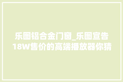 乐图铝合金门窗_乐图宣告18W售价的高端播放器你猜国产高端旗舰哪家急