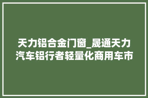 天力铝合金门窗_晟通天力汽车铝行者轻量化商用车市场占据率超80